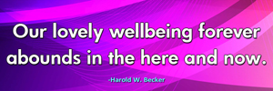 Our lovely wellbeing forever abounds in the here and now.-Harold W. Becker